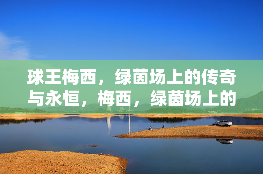 球王梅西，绿茵场上的传奇与永恒，梅西，绿茵场上的永恒传奇