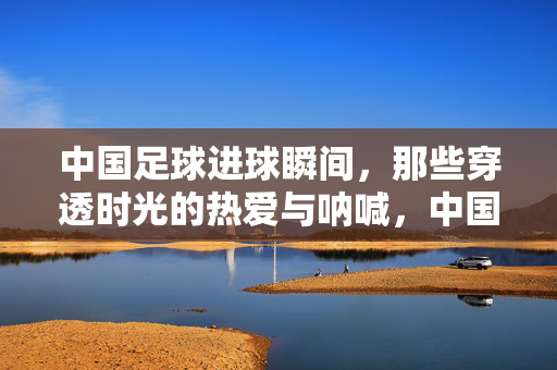 中国足球进球瞬间，那些穿透时光的热爱与呐喊，中国足球进球瞬间，穿透时光的热爱与呐喊