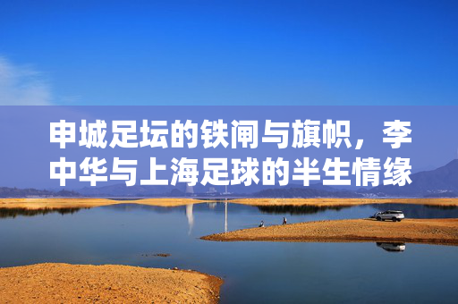 申城足坛的铁闸与旗帜，李中华与上海足球的半生情缘，李中华，申城足坛的铁闸旗帜，半生足球情缘