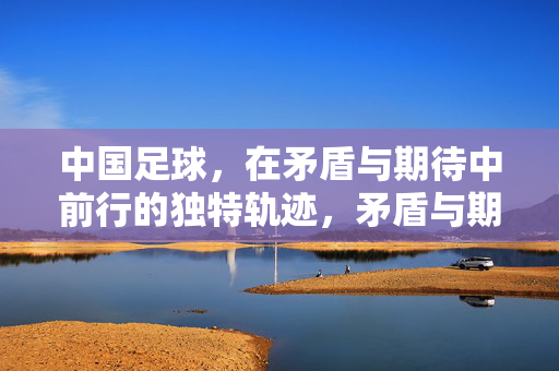 中国足球，在矛盾与期待中前行的独特轨迹，矛盾与期待，中国足球的独特前行轨迹