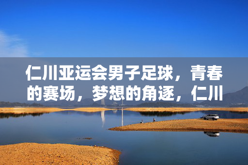 仁川亚运会男子足球，青春的赛场，梦想的角逐，仁川亚运会男子足球，青春赛场逐梦