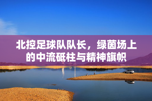北控足球队队长，绿茵场上的中流砥柱与精神旗帜