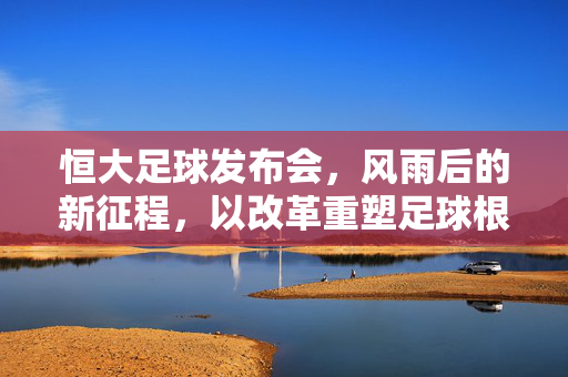 恒大足球发布会，风雨后的新征程，以改革重塑足球根基，恒大足球改革启新程，重塑根基再出发