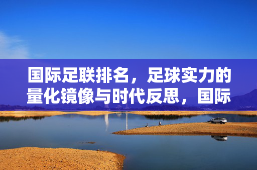 国际足联排名，足球实力的量化镜像与时代反思，国际足联排名，足球实力的量化镜像与时代反思