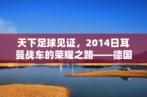 天下足球见证，2014日耳曼战车的荣耀之路——德国世界杯夺冠全纪录，2014日耳曼战车荣耀之路，德国世界杯夺冠全纪录