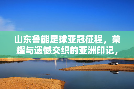 山东鲁能足球亚冠征程，荣耀与遗憾交织的亚洲印记，山东鲁能亚冠征程，荣耀与遗憾交织的亚洲印记