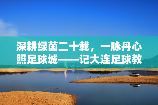 深耕绿茵二十载，一脉丹心照足球城——记大连足球教练张海涛，张海涛，二十载绿茵丹心，铸就足球城魂