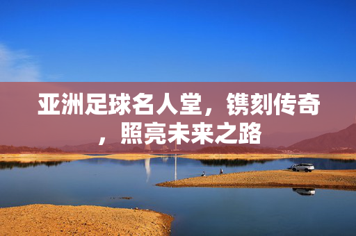 亚洲足球名人堂，镌刻传奇，照亮未来之路