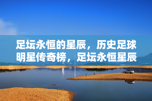 足坛永恒的星辰，历史足球明星传奇榜，足坛永恒星辰，历史足球明星传奇榜