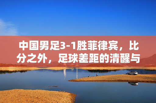 中国男足3-1胜菲律宾，比分之外，足球差距的清醒与突围，3-1胜菲律宾，比分之外的清醒与突围