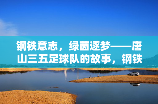 钢铁意志，绿茵逐梦——唐山三五足球队的故事，钢铁意志，绿茵逐梦——唐山三五足球队的故事