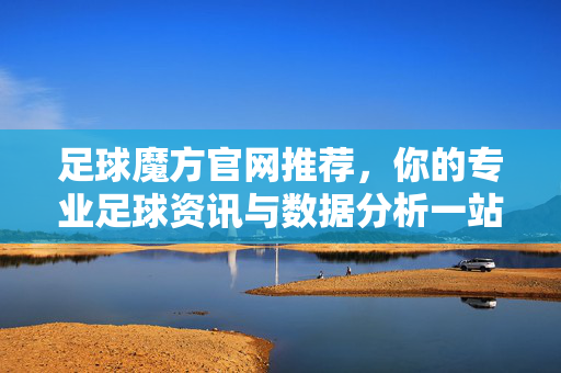 足球魔方官网推荐，你的专业足球资讯与数据分析一站式平台，足球魔方官网，你的专业足球资讯与数据分析一站式平台