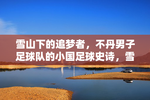 雪山下的追梦者，不丹男子足球队的小国足球史诗，雪山追梦者，不丹男足的小国足球史诗