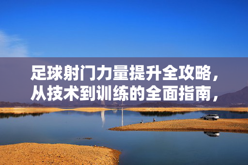 足球射门力量提升全攻略，从技术到训练的全面指南，足球射门力量提升全攻略，从技术到训练