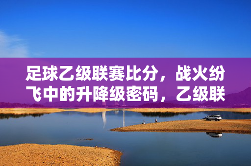 足球乙级联赛比分，战火纷飞中的升降级密码，乙级联赛战火纷飞，比分解码升降级