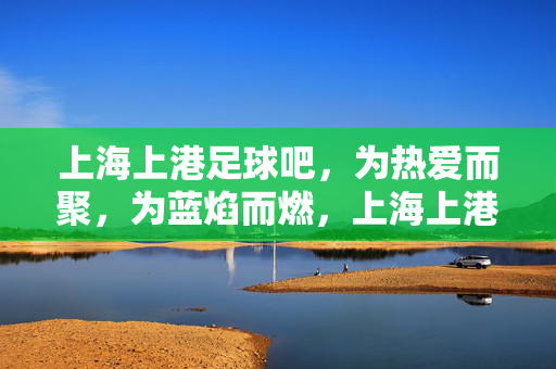 上海上港足球吧，为热爱而聚，为蓝焰而燃，上海上港足球吧，蓝焰燃情，热爱集结