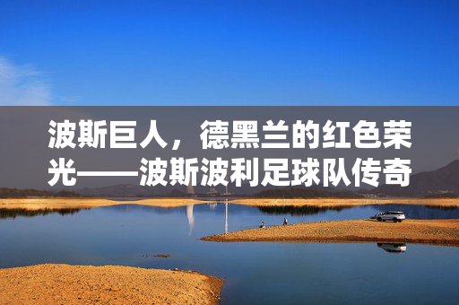 波斯巨人，德黑兰的红色荣光——波斯波利足球队传奇，波斯巨人，德黑兰的红色荣光——波斯波利足球队传奇