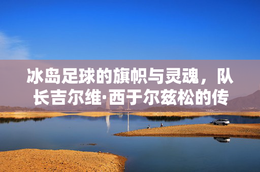 冰岛足球的旗帜与灵魂，队长吉尔维·西于尔兹松的传奇之路