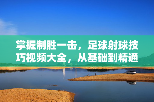 掌握制胜一击，足球射球技巧视频大全，从基础到精通，制胜一击，足球射球技巧从基础到精通大全