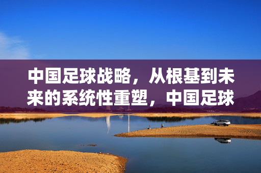 中国足球战略，从根基到未来的系统性重塑，中国足球系统性重塑，从根基到未来