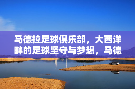 马德拉足球俱乐部，大西洋畔的足球坚守与梦想，马德拉足球俱乐部，大西洋畔的坚守与梦想