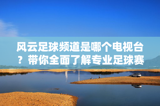 风云足球频道是哪个电视台？带你全面了解专业足球赛事直播平台，风云足球频道是哪个电视台？专业足球赛事直播平台全解析
