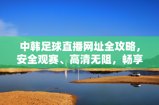 中韩足球直播网址全攻略,安全观赛、高清无阻,畅享绿茵对决激情,中韩足球直播全攻略,安全高清畅享绿茵激情