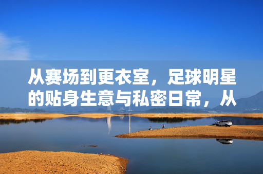 从赛场到更衣室,足球明星的贴身生意与私密日常,从赛场到更衣室,足球明星的贴身生意与私密日常