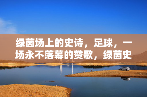 绿茵场上的史诗,足球,一场永不落幕的赞歌,绿茵史诗,永不落幕的足球赞歌