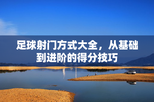 足球射门方式大全,从基础到进阶的得分技巧