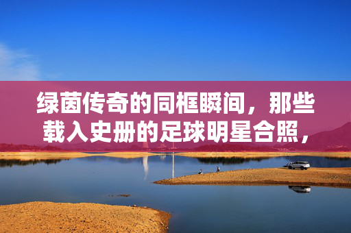 绿茵传奇的同框瞬间,那些载入史册的足球明星合照,绿茵传奇,载入史册的同框瞬间