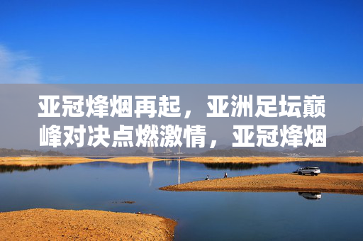 亚冠烽烟再起,亚洲足坛巅峰对决点燃激情,亚冠烽烟再起,巅峰对决点燃激情