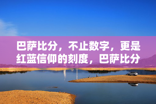 巴萨比分,不止数字,更是红蓝信仰的刻度,巴萨比分,红蓝信仰的刻度