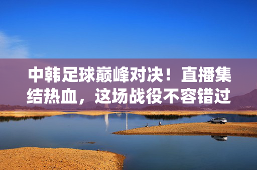 中韩足球巅峰对决!直播集结热血,这场战役不容错过,中韩足球巅峰对决!直播集结热血,这场战役不容错过
