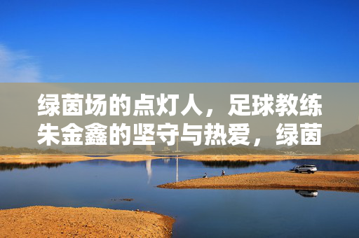 绿茵场的点灯人,足球教练朱金鑫的坚守与热爱,绿茵点灯人,朱金鑫的坚守与热爱