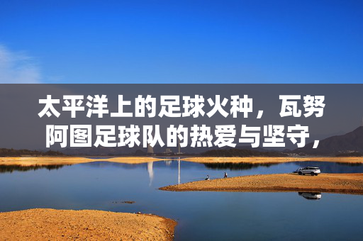 太平洋上的足球火种,瓦努阿图足球队的热爱与坚守,瓦努阿图,太平洋足球火种的热血坚守