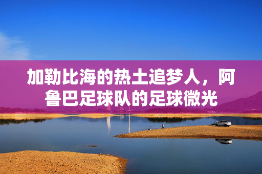加勒比海的热土追梦人，阿鲁巴足球队的足球微光