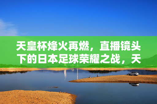 天皇杯烽火再燃，直播镜头下的日本足球荣耀之战，天皇杯荣耀之战，直播镜头下的日本足球烽火