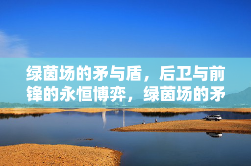 绿茵场的矛与盾，后卫与前锋的永恒博弈，绿茵场的矛与盾，永恒博弈