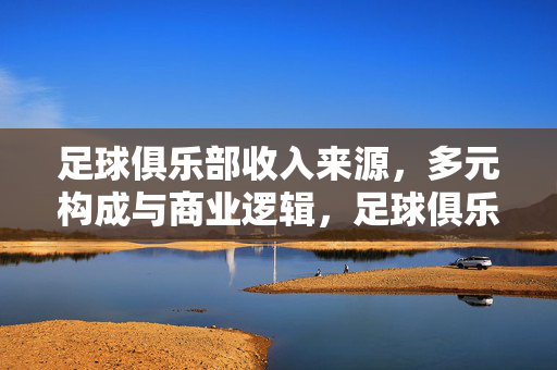 足球俱乐部收入来源，多元构成与商业逻辑，足球俱乐部多元收入构成与商业逻辑