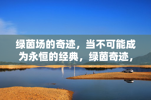 绿茵场的奇迹，当不可能成为永恒的经典，绿茵奇迹，不可能的永恒经典
