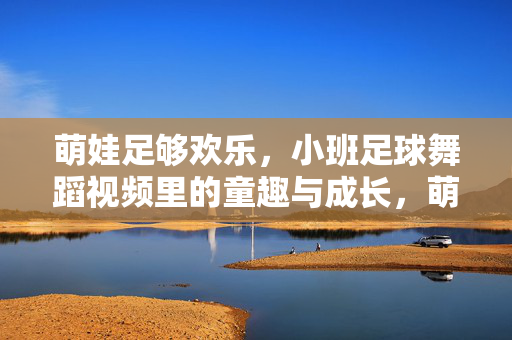 萌娃足够欢乐，小班足球舞蹈视频里的童趣与成长，萌娃足球舞步里的童趣与成长