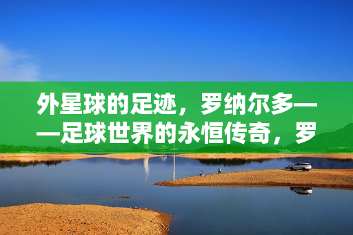 外星球的足迹，罗纳尔多——足球世界的永恒传奇，罗纳尔多，外星球足迹铸就足球永恒传奇