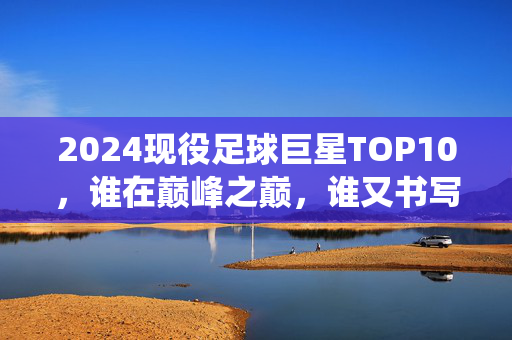 2024现役足球巨星TOP10，谁在巅峰之巅，谁又书写传奇？2024现役足球巨星TOP10，谁登巅峰，谁铸传奇