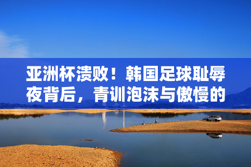 亚洲杯溃败！韩国足球耻辱夜背后，青训泡沫与傲慢的双重代价，亚洲杯溃败！韩国足球耻辱夜，青训泡沫与傲慢的双重代价
