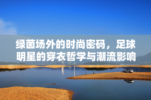 绿茵场外的时尚密码，足球明星的穿衣哲学与潮流影响力，足球明星的时尚密码，场外穿衣哲学与潮流影响力