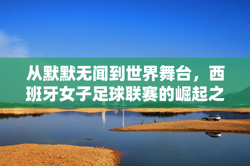 从默默无闻到世界舞台，西班牙女子足球联赛的崛起之路