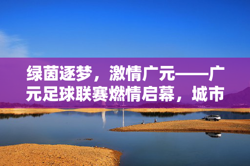 绿茵逐梦，激情广元——广元足球联赛燃情启幕，城市因热爱而闪耀，广元足球联赛燃情启幕，城市因热爱闪耀