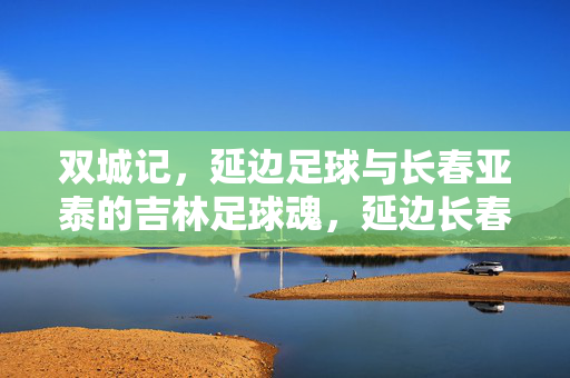 双城记，延边足球与长春亚泰的吉林足球魂，延边长春双城记，吉林足球魂
