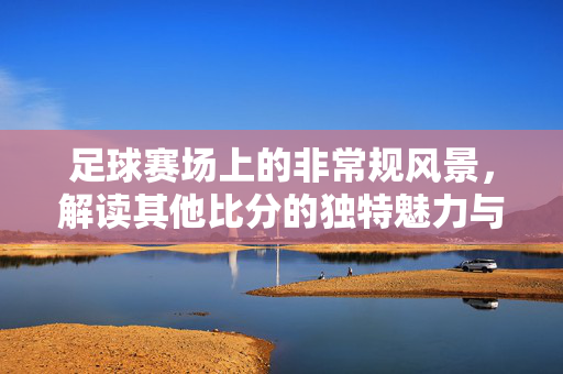 足球赛场上的非常规风景，解读其他比分的独特魅力与意义，足球赛场非常规风景，其他比分的独特魅力与意义